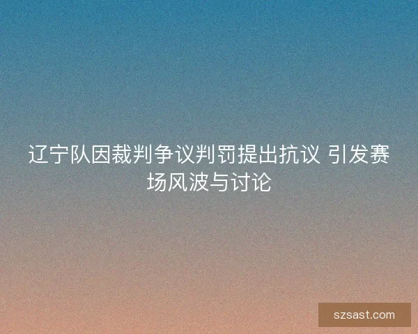辽宁队因裁判争议判罚提出抗议 引发赛场风波与讨论