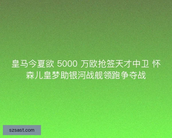 皇马今夏欲 5000 万欧抢签天才中卫 怀森儿皇梦助银河战舰领跑争夺战