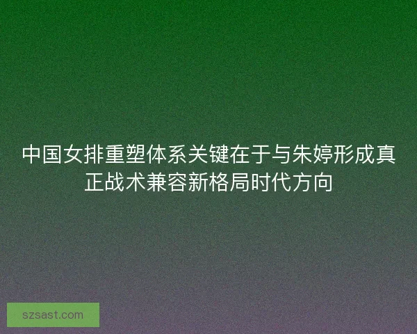 中国女排重塑体系关键在于与朱婷形成真正战术兼容新格局时代方向