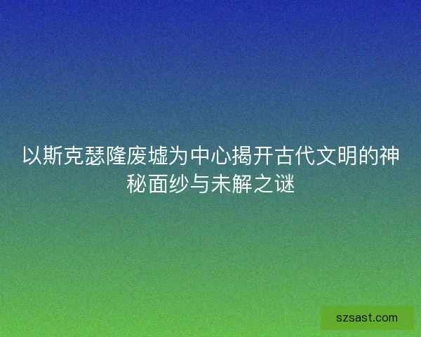 以斯克瑟隆废墟为中心揭开古代文明的神秘面纱与未解之谜