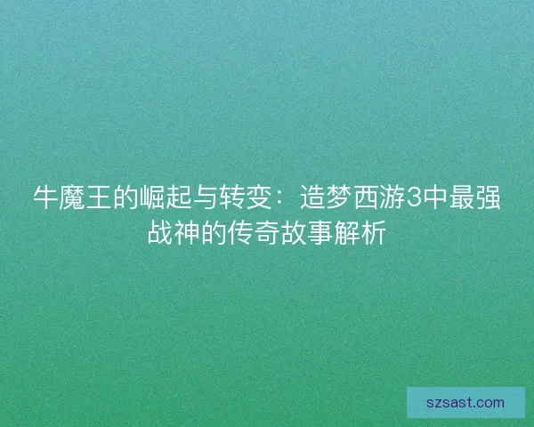 牛魔王的崛起与转变：造梦西游3中最强战神的传奇故事解析