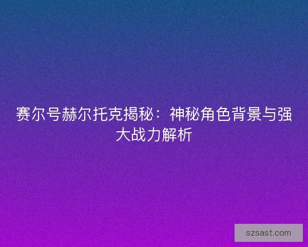 赛尔号赫尔托克揭秘：神秘角色背景与强大战力解析