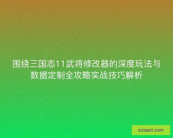 围绕三国志11武将修改器的深度玩法与数据定制全攻略实战技巧解析