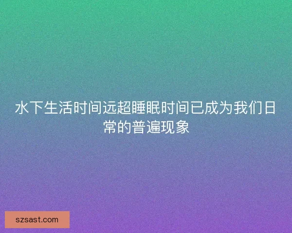 水下生活时间远超睡眠时间已成为我们日常的普遍现象