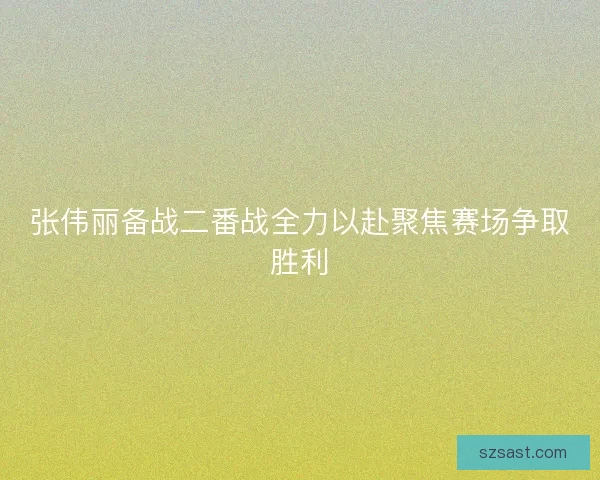 张伟丽备战二番战全力以赴聚焦赛场争取胜利 张伟丽备战二番战全力以赴聚焦赛场争取胜利
