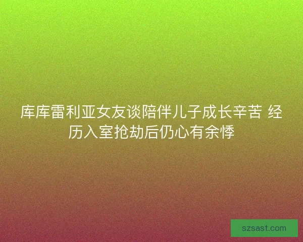 库库雷利亚女友谈陪伴儿子成长辛苦 经历入室抢劫后仍心有余悸