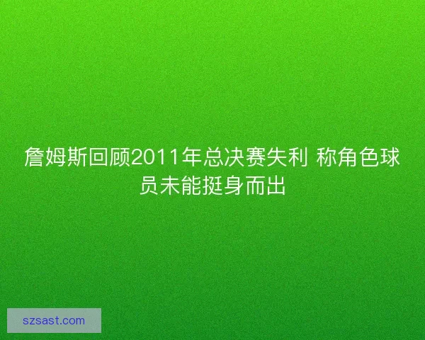詹姆斯回顾2011年总决赛失利 称角色球员未能挺身而出