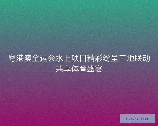 粤港澳全运会水上项目精彩纷呈三地联动共享体育盛宴