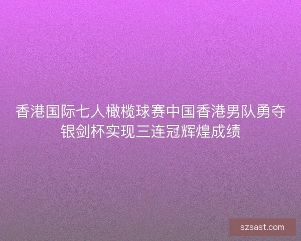 香港国际七人橄榄球赛中国香港男队勇夺银剑杯实现三连冠辉煌成绩