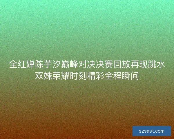 全红婵陈芋汐巅峰对决决赛回放再现跳水双姝荣耀时刻精彩全程瞬间