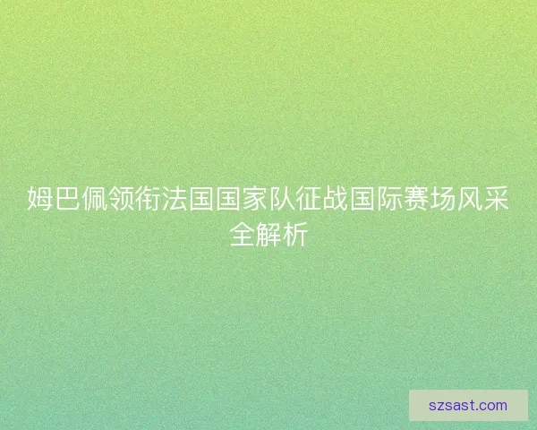 姆巴佩领衔法国国家队征战国际赛场风采全解析