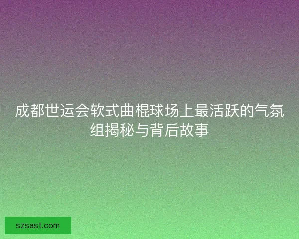 成都世运会软式曲棍球场上最活跃的气氛组揭秘与背后故事