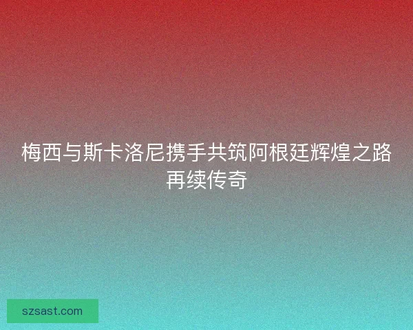 梅西与斯卡洛尼携手共筑阿根廷辉煌之路再续传奇