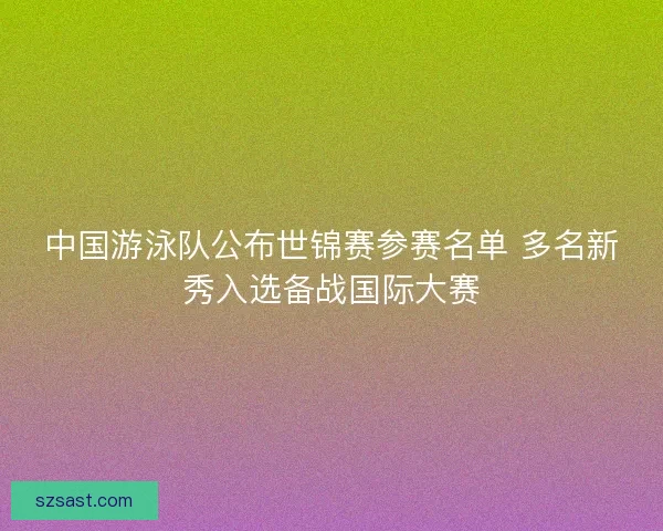 中国游泳队公布世锦赛参赛名单 多名新秀入选备战国际大赛