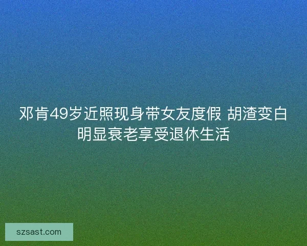 邓肯49岁近照现身带女友度假 胡渣变白明显衰老享受退休生活