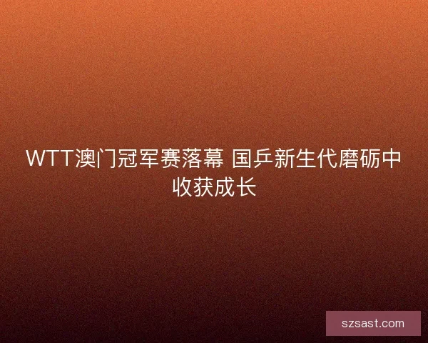 WTT澳门冠军赛落幕 国乒新生代磨砺中收获成长