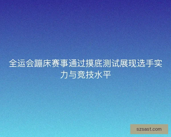 全运会蹦床赛事通过摸底测试展现选手实力与竞技水平