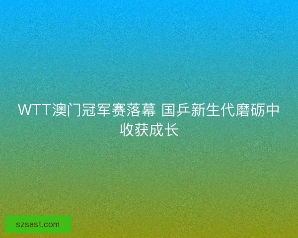 WTT澳门冠军赛落幕 国乒新生代磨砺中收获成长