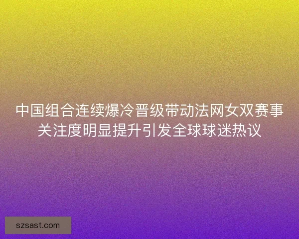 中国组合连续爆冷晋级带动法网女双赛事关注度明显提升引发全球球迷热议