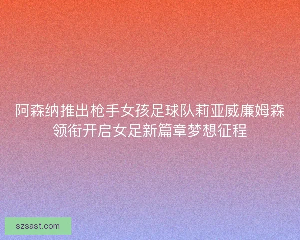 阿森纳推出枪手女孩足球队莉亚威廉姆森领衔开启女足新篇章梦想征程