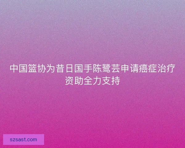 中国篮协为昔日国手陈鹭芸申请癌症治疗资助全力支持