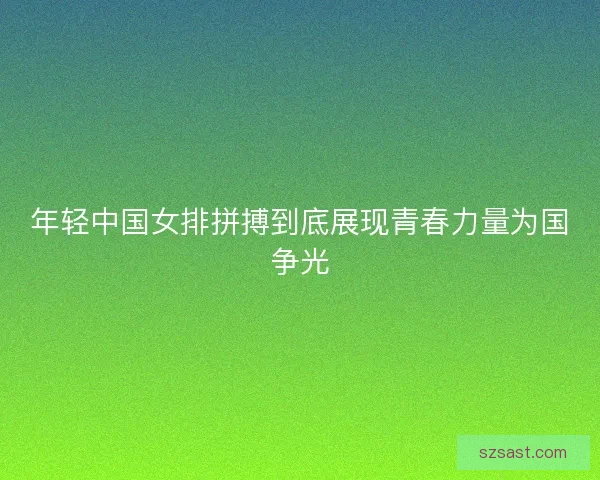 年轻中国女排拼搏到底展现青春力量为国争光