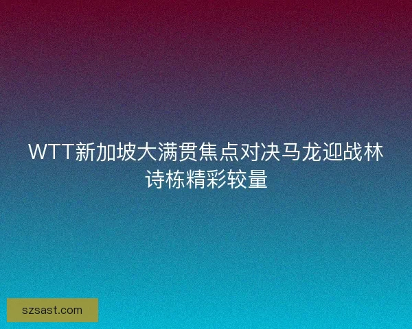 WTT新加坡大满贯焦点对决马龙迎战林诗栋精彩较量 WTT新加坡大满贯焦点对决马龙迎战林诗栋精彩较量